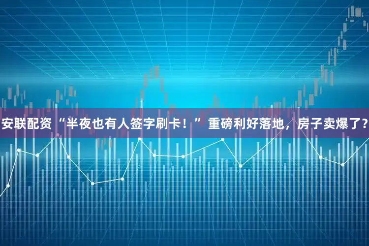 安联配资 “半夜也有人签字刷卡！” 重磅利好落地，房子卖爆了？