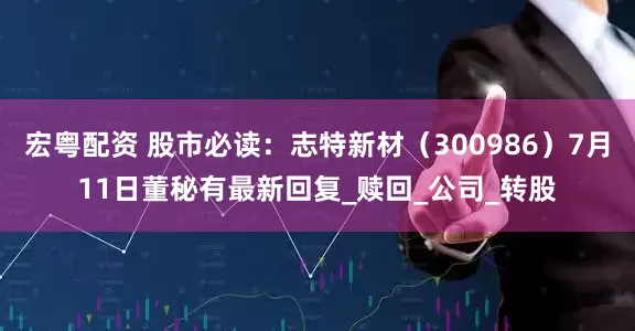 宏粤配资 股市必读：志特新材（300986）7月11日董秘有最新回复_赎回_公司_转股