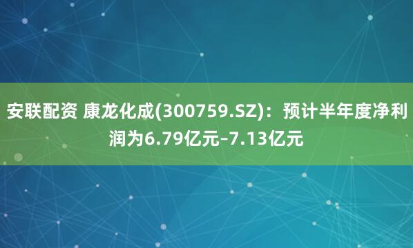 安联配资 康龙化成(300759.SZ)：预计半年度净利润为6.79亿元–7.13亿元
