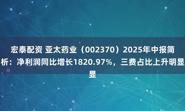 宏泰配资 亚太药业（002370）2025年中报简析：净利润同比增长1820.97%，三费占比上升明显