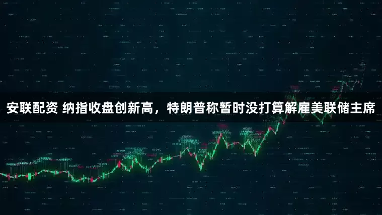 安联配资 纳指收盘创新高，特朗普称暂时没打算解雇美联储主席
