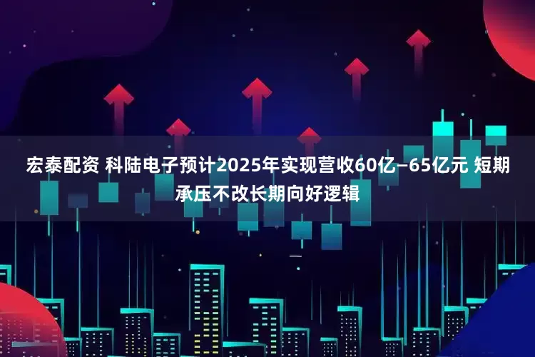 宏泰配资 科陆电子预计2025年实现营收60亿—65亿元 短期承压不改长期向好逻辑